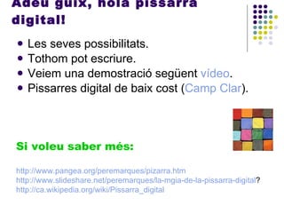 Adéu guix, hola pissarra digital! Les seves possibilitats. Tothom pot escriure. Veiem una demostració següent  vídeo . Pissarres digital de baix cost ( Camp Clar ). Si voleu saber més: http :// www.pangea.org / peremarques / pizarra.htm http :// www.slideshare.net / peremarques / la-mgia-de-la-pissarra-digital ? http :// ca.wikipedia.org / wiki /Pissarra_digital 