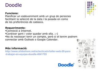 Funcions: Planificar un esdeveniment amb un grup de persones facilitant la selecció de la data i la posada en comú de les preferències de cadascú. Requeriments: Connexió a Internet. Conèixer gent i voler quedar amb ella. ;-) No és necessari tenir un compte, però si el tenim podrem connectar amb Outlook o Google Calendar. Més informació: http://www.slideshare.net/eclecticadv/taller-web-20-para -trabajar-en-equipo-doodle-4041795 Doodle 