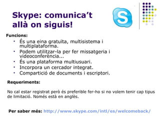 Skype: comunica’t allà on siguis! És una eina gratuïta, multisistema i multiplataforma. Podem utilitzar-la per fer missatgeria i videoconferència... És una plataforma multiusuari. Incorpora un cercador integrat. Compartició de documents i escriptori. Funcions: Requeriments: No cal estar registrat però és preferible fer-ho si no volem tenir cap tipus de limitació. Només està en anglès. Per saber més:  http :// www.skype.com / intl /es/ welcomeback / 