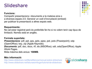Funcions:   Compartir presentacions i documents a la mateixa eina o a diversos espais 2.0. Generar un codi d’incrustació (embed) per publicar la presentació a altres espais web. Requeriments: No cal estar registrat però és preferible fer-ho si no volem tenir cap tipus de limitació. Només està en anglès. Formats suportats: Presentacions : pdf, ppt, pps, pptx, ppsx, pot, potx (Powerpoint); odp (OpenOffice); key, zip (Apple Keynote).  Documents : pdf, doc, docx, rtf, xls (MSOffice); odt, ods(OpenOffice); Apple iWork Pages. Mida màxima dels arxius:  100MB . Més informació: http://www.slideshare.net/BeneMarcos/manual-sobre-slideshare http:// www.slideshare.net / lalunaesmilugar / tutorial-de-slideshare Slideshare 