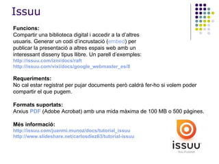 Funcions:   Compartir una biblioteca digital i accedir a la d’altres usuaris. Generar un codi d’incrustació ( embed ) per publicar la presentació a altres espais web amb un interessant disseny tipus llibre. Un parell d’exemples: http://issuu.com/izni/docs/raft http :// issuu.com / vixi /docs/google_ webmaster _es/8 Requeriments: No cal estar registrat per pujar documents però caldrà fer-ho si volem poder compartir el que pugem. Formats suportats: Arxius  PDF  (Adobe Acrobat) amb una mida màxima de 100 MB o 500 pàgines.  Més informació: http://issuu.com/juanmi.munoz/docs/tutorial_issuu http://www.slideshare.net/carlosdiez63/tutorial-issuu Issuu 
