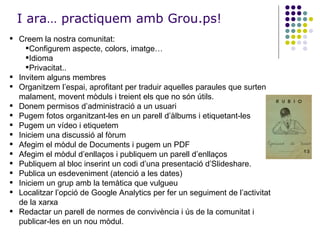 I ara… practiquem amb Grou.ps! Creem la nostra comunitat: Configurem aspecte, colors, imatge… Idioma Privacitat.. Invitem alguns membres Organitzem l’espai, aprofitant per traduir aquelles paraules que surten malament, movent mòduls i treient els que no són útils. Donem permisos d’administració a un usuari Pugem fotos organitzant-les en un parell d’àlbums i etiquetant-les Pugem un vídeo i etiquetem Iniciem una discussió al fòrum Afegim el mòdul de Documents i pugem un PDF Afegim el mòdul d’enllaços i publiquem un parell d’enllaços Publiquem al bloc inserint un codi d’una presentació d’Slideshare. Publica un esdeveniment (atenció a les dates) Iniciem un grup amb la temàtica que vulgueu Localitzar l’opció de Google Analytics per fer un seguiment de l’activitat de la xarxa Redactar un parell de normes de convivència i ús de la comunitat i publicar-les en un nou mòdul. 