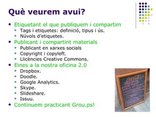 Què veurem avui? Etiquetant el que publiquem i compartim Tags i etiquetes: definició, tipus i ús. Núvols d’etiquetes. Publicant i compartint materials Publicant en xarxes socials Copyright i copyleft. Llicències Creative Commons. Eines a la nostra oficina 2.0 Dropbox. Doodle. Google Analytics. Skype. Slideshare. Issuu. Continuem practicant Grou.ps! 
