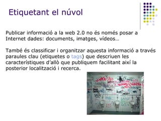 Publicar informació a la web 2.0 no és només posar a Internet dades: documents, imatges, vídeos…  També és classificar i organitzar aquesta informació a través paraules clau (etiquetes o  tags ) que descriuen les característiques d’allò que publiquem facilitant així la posterior localització i recerca. Etiquetant el núvol 