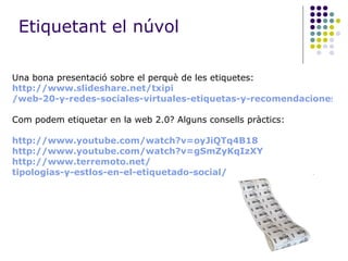 Una bona presentació sobre el perquè de les etiquetes: http :// www.slideshare.net / txipi /web-20-y-redes-sociales-virtuales-etiquetas-y-recomendaciones Com podem etiquetar en la web 2.0? Alguns consells pràctics: http :// www.youtube.com / watch ?v=oyJiQTq4B18 http :// www.youtube.com / watch ?v= gSmZyKqIzXY http :// www.terremoto.net / tipologias-y-estlos-en-el-etiquetado-social / Etiquetant el núvol 