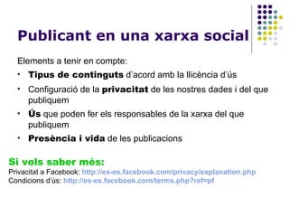 Publicant en una xarxa social Elements a tenir en compte: Tipus de continguts  d’acord amb la llicència d’ús Configuració de la  privacitat  de les nostres dades i del que publiquem Ús  que poden fer els responsables de la xarxa del que publiquem Presència i vida  de les publicacions Si vols saber més: Privacitat a Facebook:  http ://es-es.facebook.com/privacy/explanation.php Condicions d’ús:  http ://es-es.facebook.com/terms.php?ref=pf 