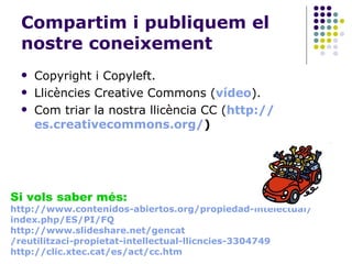 Compartim i publiquem el nostre coneixement Copyright i Copyleft. Llicències Creative Commons ( vídeo ). Com triar la nostra llicència CC ( http:// es.creativecommons.org / ) Si vols saber més: http :// www.contenidos-abiertos.org / propiedad-intelectual / index.php /ES/PI/FQ http:// www.slideshare.net / gencat /reutilitzaci-propietat-intellectual-llicncies-3304749 http:// clic.xtec.cat /es/act/ cc.htm 