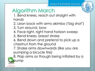 Algorithm March
Maryvit Sattahip School
Asking and
Giving Directions
1. Bend knees, reach out straight with
hands
2. Lean back with arms akimbo ("big shot")
3. Turn around, bow
4. Face right, right hand horizon sweep
5. Bend knees, breast stroke
6. Bend down and pretend to pick up a
chestnut from the ground
7. Shake arms downwards (like you are
pumping a bicycle tire)
8. Flap arms as though being inflated by a
pump
 