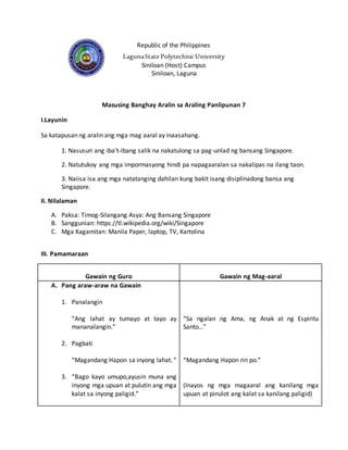 Republic of the Philippines
LagunaState PolytechnicUniversity
Siniloan (Host) Campus
Siniloan, Laguna
Masusing Banghay Aralin sa Araling Panlipunan 7
I.Layunin
Sa katapusan ng aralin ang mga mag aaral ay inaasahang.
1. Nasusuri ang iba’t-ibang salik na nakatulong sa pag-unlad ng bansang Singapore.
2. Natutukoy ang mga impormasyong hindi pa napagaaralan sa nakalipas na ilang taon.
3. Naiisa isa ang mga natatanging dahilan kung bakit isang disiplinadong bansa ang
Singapore.
II. Nilalaman
A. Paksa: Timog-Silangang Asya: Ang Bansang Singapore
B. Sanggunian: https://tl.wikipedia.org/wiki/Singapore
C. Mga Kagamitan: Manila Paper, laptop, TV, Kartolina
III. Pamamaraan
Gawain ng Guro Gawain ng Mag-aaral
A. Pang araw-araw na Gawain
1. Panalangin
“Ang lahat ay tumayo at tayo ay
mananalangin.”
2. Pagbati
“Magandang Hapon sa inyong lahat. ”
3. “Bago kayo umupo,ayusin muna ang
inyong mga upuan at pulutin ang mga
kalat sa inyong paligid.”
“Sa ngalan ng Ama, ng Anak at ng Espiritu
Santo…”
“Magandang Hapon rin po.”
(Inayos ng mga magaaral ang kanilang mga
upuan at pinulot ang kalat sa kanilang paligid)
 