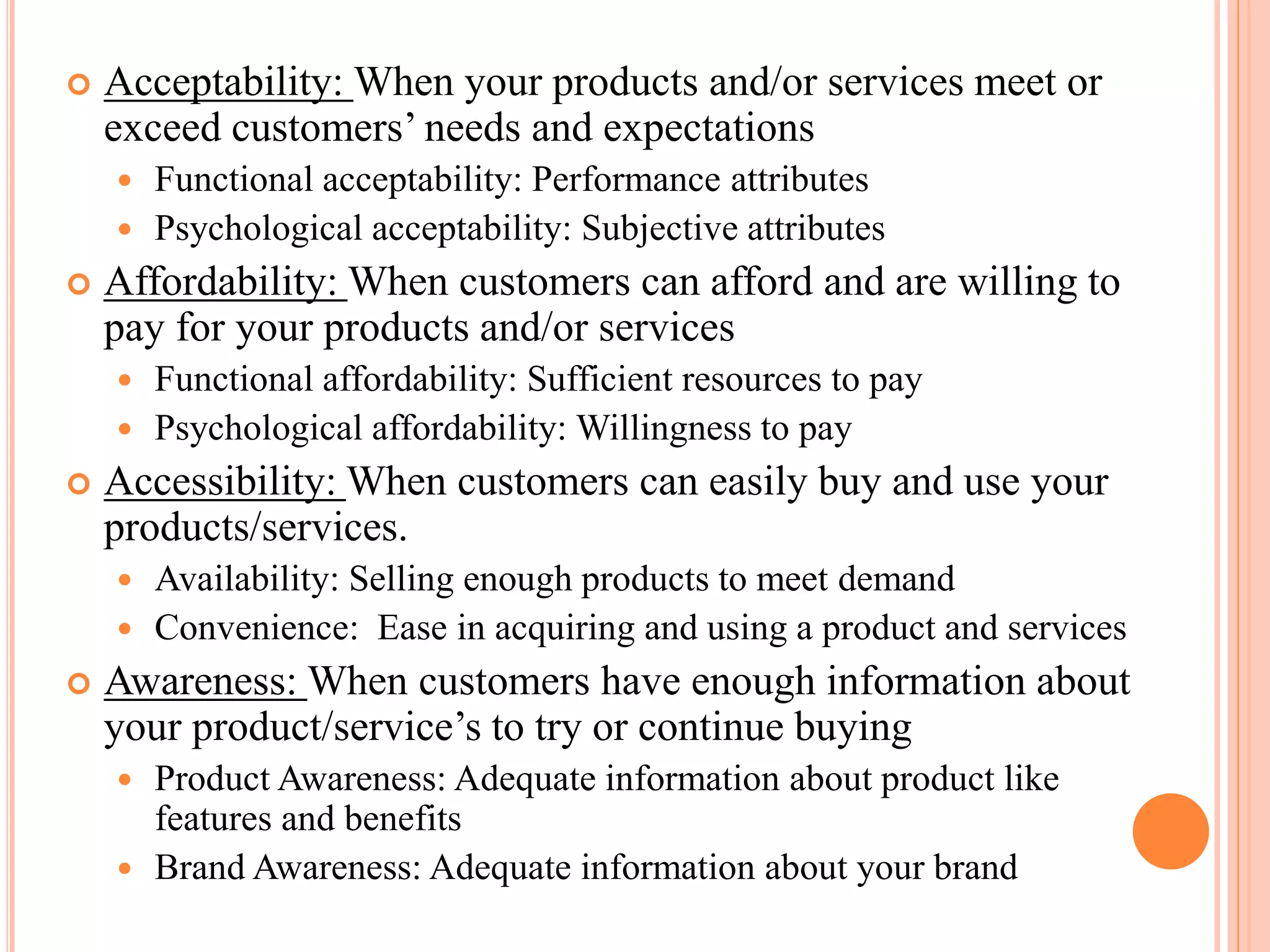 Acceptability: When your products and/or services meet or
exceed customers’ needs and expectations
Functional acceptability: Performance attributes
Psychological acceptability: Subjective attributes
Affordability: When customers can afford and are willing to
pay for your products and/or services
Functional affordability: Sufficient resources to pay
Psychological affordability: Willingness to pay
Accessibility: When customers can easily buy and use your
products/services.
Availability: Selling enough products to meet demand
Convenience: Ease in acquiring and using a product and services
Awareness: When customers have enough information about
your product/service’s to try or continue buying
Product Awareness: Adequate information about product like
features and benefits
Brand Awareness: Adequate information about your brand