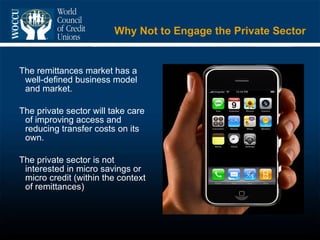 Why Not to Engage the Private Sector  The remittances market has a well-defined business model and market. The private sector will take care of improving access and reducing transfer costs on its own. The private sector is not interested in micro savings or micro credit (within the context of remittances) 