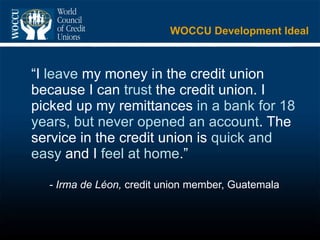 WOCCU Development Ideal “ I  leave  my money in the credit union because I can  trust  the credit union. I picked up my remittances  in a bank for 18 years, but never opened an account . The service in the credit union is  quick and easy  and I  feel at home .” - Irma de Léon,  credit union member, Guatemala 