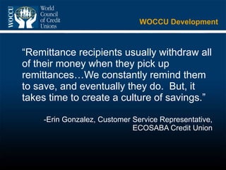 WOCCU Development “ Remittance recipients usually withdraw all of their money when they pick up remittances…We constantly remind them to save, and eventually they do.  But, it takes time to create a culture of savings.” -Erin Gonzalez, Customer Service Representative, ECOSABA Credit Union 