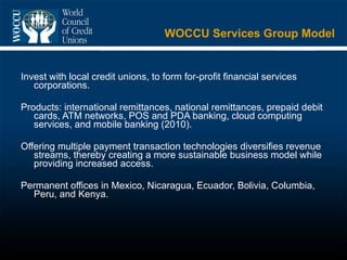 WOCCU Services Group Model Invest with local credit unions, to form for-profit financial services corporations. Products: international remittances, national remittances, prepaid debit cards, ATM networks, POS and PDA banking, cloud computing services, and mobile banking (2010).  Offering multiple payment transaction technologies diversifies revenue streams, thereby creating a more sustainable business model while providing increased access.  Permanent offices in Mexico, Nicaragua, Ecuador, Bolivia, Columbia, Peru, and Kenya. 