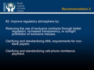 Recommendation 2 #2. Improve regulatory atmosphere by: Reducing the use of exclusive contracts through better regulation, increased transparency, or outright prohibition of exclusive clauses. Clarifying and standardizing AML requirements for non-bank payers. Clarifying and standardizing cell-phone remittance payment.  