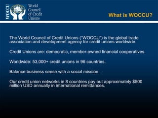 What is WOCCU? The World Council of Credit Unions (“WOCCU”) is the global trade association and development agency for credit unions worldwide. Credit Unions are: democratic, member-owned financial cooperatives. Worldwide: 53,000+ credit unions in 96 countries. Balance business sense with a social mission. Our credit union networks in 8 countries pay out approximately $500 million USD annually in international remittances.  