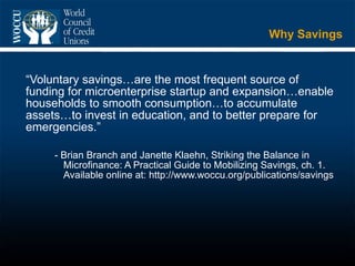 Why Savings “ Voluntary savings…are the most frequent source of funding for microenterprise startup and expansion…enable households to smooth consumption…to accumulate assets…to invest in education, and to better prepare for emergencies.” - Brian Branch and Janette Klaehn, Striking the Balance in Microfinance: A Practical Guide to Mobilizing Savings, ch. 1.  Available online at: http://www.woccu.org/publications/savings 