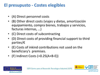 • (A) Direct personnel costs
• (B) Other direct costs (viajes y dietas, amortización
equipamiento, compra bienes, trabajos y servicios,
facturas internas, …)
• (C) Direct costs of subcontracting
• (D) Direct costs of providing financial support to third
parties/€
• (E) Costs of inkind contributions not used on the
beneficiary's premises.
• (F) Indirect Costs (=0.25(A+B-E))
El presupusto - Costes elegibles
 