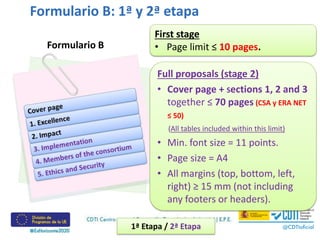 Formulario B: 1ª y 2ª etapa
Formulario B
1ª Etapa / 2ª Etapa
First stage
• Page limit ≤ 10 pages.
Full proposals (stage 2)
• Cover page + Sections 1, 2 and 3
together ≤ 70 pages (CSA y ERA NET
≤ 50)
(All tables included within this limit)
• Min. font size = 11 points.
• Page size = A4
• All margins (top, bottom, left,
right) ≥ 15 mm (not including
any footers or headers).
 