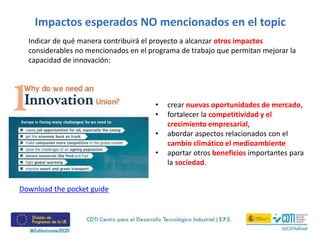 Impactos esperados NO mencionados en el topic
Indicar de qué manera contribuirá el proyecto a alcanzar otros impactos
considerables no mencionados en el programa de trabajo que permitan mejorar la
capacidad de innovación:
• crear nuevas oportunidades de mercado,
• fortalecer la competitividad y el
crecimiento empresarial,
• abordar aspectos relacionados con el
cambio climático el medioambiente
• aportar otros beneficios importantes para
la sociedad.
Download the pocket guide
 