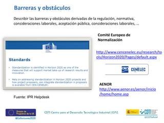 Barreras y obstáculos
Describir las barreras y obstáculos derivadas de la regulación, normativa,
consideraciones laborales, aceptación pública, consideraciones laborales, …
http://www.cencenelec.eu/research/to
ols/Horizon2020/Pages/default.aspx
Comité Europeo de
Normalización
Fuente: IPR Helpdesk
AENOR
http://www.aenor.es/aenor/inicio
/home/home.asp
 