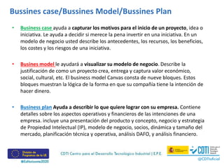 Bussines case/Bussines Model/Bussines Plan
• Business case ayuda a capturar los motivos para el inicio de un proyecto, idea o
iniciativa. Le ayuda a decidir si merece la pena invertir en una iniciativa. En un
modelo de negocio usted describe los antecedentes, los recursos, los beneficios,
los costes y los riesgos de una iniciativa.
• Busines model le ayudará a visualizar su modelo de negocio. Describe la
justificación de como un proyecto crea, entrega y captura valor económico,
social, cultural, etc. El business model Canvas consta de nueve bloques. Estos
bloques muestran la lógica de la forma en que su compañía tiene la intención de
hacer dinero.
• Business plan Ayuda a describir lo que quiere lograr con su empresa. Contiene
detalles sobre los aspectos operativos y financieros de las intenciones de una
empresa. incluye una presentación del producto y concepto, negocio y estrategia
de Propiedad Intelectual (IP), modelo de negocio, socios, dinámica y tamaño del
mercado, planificación técnica y operativa, análisis DAFO, y análisis financiero.
 
