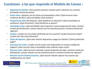 Cuestiones a las que responde el Modelo de Canvas :
• Segmento de clientes: ¿Para quiénes estamos creando valor? ¿Quiénes son nuestros
principales clientes/usuarios?
• Socios clave: ¿Quiénes son los socios y/o proveedores clave? ¿Qué recursos clave
recibimos de ellos? ¿Qué actividades clave realizan?
• Propuesta de valor del proyecto: ¿Qué problema se soluciona? ¿Qué necesidades se
satisfacen? ¿Qué ofrecemos? ¿Qué beneficios se aporta?
• Actividades clave: ¿Qué actividades clave requieren nuestra propuesta de valor, nuestros
canales de distribución, nuestra relación con los clientes/usuarios y nuestras fuentes de
ingresos?
• Canales: ¿Cuáles son los canales preferidos por los usuarios? ¿Cuáles funcionan mejor?
¿Cuáles son más coste-eficientes?
• Flujos de ingresos: ¿Qué valor estarían dispuestos a pagar los clientes? ¿Cómo preferirían
pagar?
• Estructura de costes: ¿Cuáles son los costes más importantes en nuestro modelo de
negocio? ¿Qué recursos clave y actividades clave implican mayor coste?
• Recursos clave: ¿Qué recursos necesitan nuestra propuesta de valor, nuestros canales de
distribución, nuestra relación con los clientes/usuarios y nuestras fuentes de ingresos?
• Relación con los clientes/usuarios: ¿Qué tipo de relación esperan los usuarios que
establezcamos con ellos?
Fuente: Impacto en los proyectos H2020. Recomendaciones para elaborar una propuesta. RUVID
http://ruvid.org/ri-world/wp-content/uploads/2015/07/Guia_ImpactoH2020.pdf
 