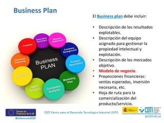 El Business plan debe incluir:
• Descripción de los resultados
explotables.
• Descripción del equipo
asignado para gestionar la
propiedad intelectual y
explotación.
• Descripción de los mercados
objetivo.
• Modelo de negocio.
• Proyecciones financieras:
ventas esperadas, inversión
necesaria, etc.
• Hoja de ruta para la
comercialización del
producto/servicio.
Business Plan
 