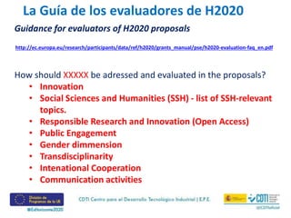 Guidance for evaluators of H2020 proposals
How should XXXXX be adressed and evaluated in the proposals?
• Innovation
• Social Sciences and Humanities (SSH) - list of SSH-relevant
topics.
• Responsible Research and Innovation (Open Access)
• Public Engagement
• Gender dimmension
• Transdisciplinarity
• Intenational Cooperation
• Communication activities
La Guía de los evaluadores de H2020
http://ec.europa.eu/research/participants/data/ref/h2020/grants_manual/pse/h2020-evaluation-faq_en.pdf
 