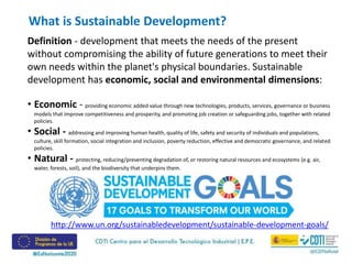 Definition - development that meets the needs of the present
without compromising the ability of future generations to meet their
own needs within the planet's physical boundaries. Sustainable
development has economic, social and environmental dimensions:
• Economic - providing economic added value through new technologies, products, services, governance or business
models that improve competitiveness and prosperity, and promoting job creation or safeguarding jobs, together with related
policies.
• Social - addressing and improving human health, quality of life, safety and security of individuals and populations,
culture, skill formation, social integration and inclusion, poverty reduction, effective and democratic governance, and related
policies.
• Natural - protecting, reducing/preventing degradation of, or restoring natural resources and ecosystems (e.g. air,
water, forests, soil), and the biodiversity that underpins them.
What is Sustainable Development?
http://www.un.org/sustainabledevelopment/sustainable-development-goals/
 