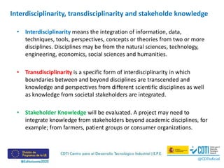 Interdisciplinarity, transdisciplinarity and stakeholde knowledge
• Interdisciplinarity means the integration of information, data,
techniques, tools, perspectives, concepts or theories from two or more
disciplines. Disciplines may be from the natural sciences, technology,
engineering, economics, social sciences and humanities.
• Transdisciplinarity is a specific form of interdisciplinarity in which
boundaries between and beyond disciplines are transcended and
knowledge and perspectives from different scientific disciplines as well
as knowledge from societal stakeholders are integrated.
• Stakeholder Knowledge will be evaluated. A project may need to
integrate knowledge from stakeholders beyond academic disciplines, for
example; from farmers, patient groups or consumer organizations.
 