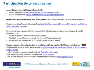 Automáticamente elegibles para financiación
- Países asociados, sixteen countries associated to Horizon 2020.
- Países en desarrollo- Annex A of the Horizon 2020 Work Programmes.
No elegibles automáticamente para financiación. Países industrializados y economías emergentes.
Mecanismos de cofinanciación específicos (available local support from non-EU countries for Horizon
2020 country by country).
En circunstancias expeccionales los países industrializados/economías emergentes podrán recibir
financiación, si:
- Existe un acuerdo bilateral entre el país y la UE.
- Si el país es identificado como relevante en el WP y convocatoria.
- Es considerado esencial por la CE para el desarrollo de la acción
Mecanismos de cofinanciación. Apoyo local disponible para países No-UE que participan en H2020:
- cubriendo gran parte de las áreas temáticas. China, Hong Kong & Macao, Republic of Korea, Mexico,
Russia, Taiwan
- cubriendo determinadas areas temáticas. Australia, India, Japan
- con mecanismos de financiación regionales: Brazil, Canada
- con mecanismos de cofinanciación acordados conjuntamente: : New Zealand, USA
Participación de terceros países
 