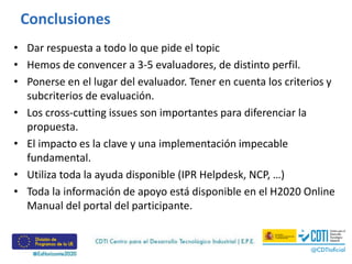 Conclusiones
• Dar respuesta a todo lo que pide el topic
• Hemos de convencer a 3-5 evaluadores, de distinto perfil.
• Ponerse en el lugar del evaluador. Tener en cuenta los criterios y
subcriterios de evaluación.
• Los cross-cutting issues son importantes para diferenciar la
propuesta.
• El impacto es la clave y una implementación impecable
fundamental.
• Utiliza toda la ayuda disponible (IPR Helpdesk, NCP, …)
• Toda la información de apoyo está disponible en el H2020 Online
Manual del portal del participante.
 