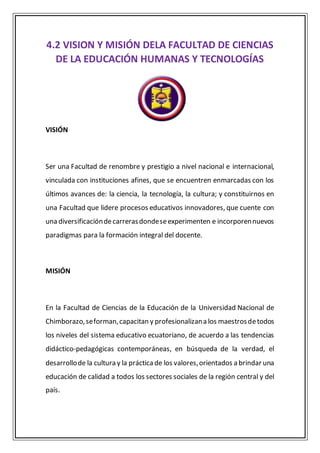 4.2 VISION Y MISIÓN DELA FACULTAD DE CIENCIAS
DE LA EDUCACIÓN HUMANAS Y TECNOLOGÍAS
VISIÓN
Ser una Facultad de renombre y prestigio a nivel nacional e internacional,
vinculada con instituciones afines, que se encuentren enmarcadas con los
últimos avances de: la ciencia, la tecnología, la cultura; y constituirnos en
una Facultad que lidere procesos educativos innovadores, que cuente con
una diversificacióndecarrerasdondeseexperimenten e incorporennuevos
paradigmas para la formación integral del docente.
MISIÓN
En la Facultad de Ciencias de la Educación de la Universidad Nacional de
Chimborazo,seforman,capacitan y profesionalizana los maestrosdetodos
los niveles del sistema educativo ecuatoriano, de acuerdo a las tendencias
didáctico-pedagógicas contemporáneas, en búsqueda de la verdad, el
desarrollode la cultura y la práctica de los valores,orientados a brindar una
educación de calidad a todos los sectores sociales de la región central y del
país.
 