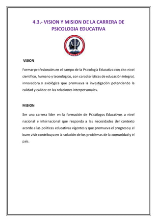 4.3.- VISION Y MISION DE LA CARRERA DE
PSICOLOGIA EDUCATIVA
VISION
Formar profesionales en el campo de la Psicología Educativa con alto nivel
científico, humano y tecnológico, con características de educación integral,
innovadora y axiológica que promueva la investigación potenciando la
calidad y calidez en las relaciones interpersonales.
MISION
Ser una carrera líder en la formación de Psicólogos Educativos a nivel
nacional e internacional que responda a las necesidades del contexto
acorde a las políticas educativas vigentes y que promueva el progreso y el
buen vivir contribuya en la solución de los problemas de la comunidad y el
país.
 