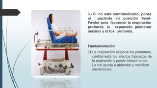 3.- Si no esta contraindicado, poner
al paciente en posición Semi-
Fowler para favorecer la respiración
profunda, la expansión pulmonar
máxima y la tos profunda.
Fundamentación
 La respiración oxigena los pulmones,
contrarresta los efectos hipoxicos de
la aspiración y puede inducir la tos.
La tos ayuda a ablandar y movilizar
secreciones.
 