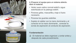 4.-Preparar el equipo para un sistema abierto.
Abrir el material.
• Verter suero salino normal estéril o agua
esterilizada en la palanga estéril.
• Ponerse gafas, mascarilla y traje si fuera
necesario.
• Ponerse los guantes estériles
• Sujetar el catéter con la mano dominante y el
conector en la mano dominante , conectar la
sonda de aspiración al conducto de aspiración.
Fundamentación
 El material se debe organizar y contar antes y
después de cada procedimiento.
 