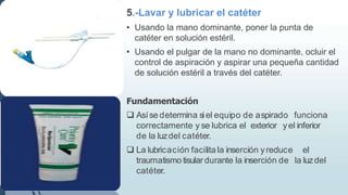 5.-Lavar y lubricar el catéter
• Usando la mano dominante, poner la punta de
catéter en solución estéril.
• Usando el pulgar de la mano no dominante, ocluir el
control de aspiración y aspirar una pequeña cantidad
de solución estéril a través del catéter.
Fundamentación
 Asíse determina siel equipo de aspirado funciona
correctamente y se lubrica el exterior yel inferior
de la luzdel catéter.
 La lubricación facilita la inserción yreduce el
traumatismo tisular durante la inserción de la luzdel
catéter.
 