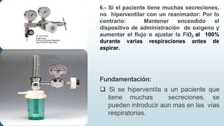 6.- Si el paciente tiene muchas secreciones,
no hiperventilar con un reanimador: Por lo
contrario: Mantener encendido el
dispositivo de administración de oxigeno y
aumentar el flujo o ajustar la FiO2 al 100%
durante varias respiraciones antes de
aspirar.
Fundamentación:
 Si se hiperventila a un paciente que
tiene muchas secreciones, se
pueden introducir aun mas en las vías
respiratorias.
 