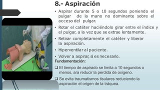 8.- Aspiración
• Aspirar durante 5 o 10 segundos poniendo el
pulgar de la mano no dominante sobre el
acceso del pulgar.
• Rotar el catéter haciéndolo girar entre el índice y
el pulgar, a la vez que se extrae lentamente.
• Retirar completamente el catéter y liberar
la aspiración.
• Hiperventilar al paciente.
• Volver a aspirar
, si es necesario.
Fundamentación:
 El tiempo de aspirado se limita a 10 segundos o
menos, ara reducir la perdida de oxigeno.
 Se evita traumatismos tisulares reduciendo la
aspiración el origen de la tráquea.
 