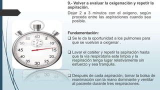 9.- Volver a evaluar la oxigenación y repetir la
aspiración.
Dejar 2 a 3 minutos con el oxigeno, según
proceda entre las aspiraciones cuando sea
posible.
Fundamentación:
 Se le da la oportunidad a los pulmones para
que se vuelvan a oxigenar .
 Lavar el catéter y repetir la aspiración hasta
que la vía respiratoria este limpia y la
respiración tenga lugar relativamente sin
esfuerzo y sea tranquila.
 Después de cada aspiración, tomar la bolsa de
reanimación con la mano dominante y ventilar
al paciente durante tres respiraciones.
 