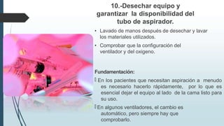 10.-Desechar equipo y
garantizar la disponibilidad del
tubo de aspirador.
• Lavado de manos después de desechar y lavar
los materiales utilizados.
• Comprobar que la configuración del
ventilador y del oxigeno.
Fundamentación:
🠶 En los pacientes que necesitan aspiración a menudo
es necesario hacerlo rápidamente, por lo que es
esencial dejar el equipo al lado de la cama listo para
su uso.
🠶 En algunos ventiladores, el cambio es
automático, pero siempre hay que
comprobarlo.
 
