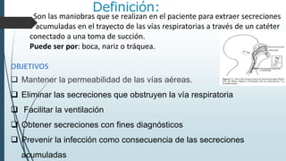 Definición:
Son las maniobras que se realizan en el paciente para extraer secreciones
acumuladas en el trayecto de las vías respiratorias a través de un catéter
conectado a una toma de succión.
Puede ser por: boca, nariz o tráquea.
OBJETIVOS
 Mantener la permeabilidad de las vías aéreas.
 Eliminar las secreciones que obstruyen la vía respiratoria
 Facilitar la ventilación
 Obtener secreciones con fines diagnósticos
 Prevenir la infección como consecuencia de las secreciones
acumuladas
 