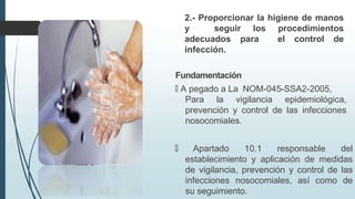 2.- Proporcionar la higiene de manos
y seguir los procedimientos
adecuados para el control de
infección.
Fundamentación
🠶 A pegado a La NOM-045-SSA2-2005,
Para la vigilancia epidemiológica,
prevención y control de las infecciones
nosocomiales.
🠶 Apartado 10.1 responsable del
establecimiento y aplicación de medidas
de vigilancia, prevención y control de las
infecciones nosocomiales, así como de
su seguimiento.
 