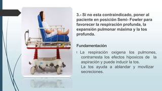 3.- Si no esta contraindicado, poner al
paciente en posición Semi- Fowler para
favorecer la respiración profunda, la
expansión pulmonar máxima y la tos
profunda.
Fundamentación
🠶 La respiración oxigena los pulmones,
contrarresta los efectos hipoxicos de la
aspiración y puede inducir la tos.
La tos ayuda a ablandar y movilizar
secreciones.
 