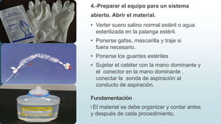 4.-Preparar el equipo para un sistema
abierto. Abrir el material.
• Verter suero salino normal estéril o agua
esterilizada en la palanga estéril.
• Ponerse gafas, mascarilla y traje si
fuera necesario.
• Ponerse los guantes estériles
• Sujetar el catéter con la mano dominante y
el conector en la mano dominante ,
conectar la sonda de aspiración al
conducto de aspiración.
Fundamentación
🠶 El material se debe organizar y contar antes
y después de cada procedimiento.
 
