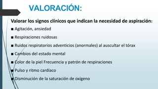 VALORACIÓN:
Valorar los signos clínicos que indican la necesidad de aspiración:
■ Agitación, ansiedad
■ Respiraciones ruidosas
■ Ruidos respiratorios adventicios (anormales) al auscultar el tórax
■ Cambios del estado mental
■ Color de la piel Frecuencia y patrón de respiraciones
■ Pulso y ritmo cardíaco
■ Disminución de la saturación de oxígeno
 