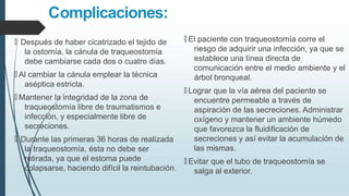 Complicaciones:
🠶 El paciente con traqueostomía corre el
riesgo de adquirir una infección, ya que se
establece una línea directa de
comunicación entre el medio ambiente y el
árbol bronqueal.
🠶 Lograr que la vía aérea del paciente se
encuentre permeable a través de
aspiración de las secreciones. Administrar
oxígeno y mantener un ambiente húmedo
que favorezca la fluidificación de
secreciones y así evitar la acumulación de
las mismas.
🠶 Evitar que el tubo de traqueostomía se
salga al exterior.
🠶 Después de haber cicatrizado el tejido de
la ostomía, la cánula de traqueostomía
debe cambiarse cada dos o cuatro días.
🠶 Al cambiar la cánula emplear la técnica
aséptica estricta.
🠶 Mantener la integridad de la zona de
traqueostomía libre de traumatismos e
infección, y especialmente libre de
secreciones.
🠶 Durante las primeras 36 horas de realizada
la traqueostomía, ésta no debe ser
retirada, ya que el estoma puede
colapsarse, haciendo difícil la reintubación.
 