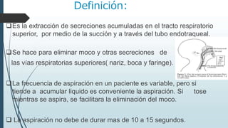 Definición:
Es la extracción de secreciones acumuladas en el tracto respiratorio
superior, por medio de la succión y a través del tubo endotraqueal.
Se hace para eliminar moco y otras secreciones de
las vías respiratorias superiores( nariz, boca y faringe).
La frecuencia de aspiración en un paciente es variable, pero si
tiende a acumular liquido es conveniente la aspiración. Si tose
mientras se aspira, se facilitara la eliminación del moco.
 La aspiración no debe de durar mas de 10 a 15 segundos.
 