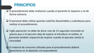 PRINCIPIOS
 El procedimiento debe realizarse cuando el paciente lo requiere y no de
forma rutinaria.
 El personal debe utilizar guantes estériles desechables y cubrebocas para
realizar el procedimiento.
 Cada aspiración no debe de durar más de 15 segundos tomando en
cuenta que si el ejecutor deja de aspirar al introducir el catéter, el
paciente también requerirá de respirar cuando el ejecutor sienta la
necesidad.
 El material de consumo utilizado para el procedimiento deberá
desecharse en el depósito correspondiente
 
